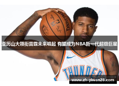 亚历山大领衔雷霆未来崛起 有望成为NBA新一代超级巨星 亚历山大领衔雷霆未来崛起 有望成为NBA新一代超级巨星