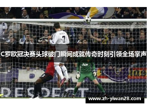 C罗欧冠决赛头球破门瞬间成就传奇时刻引领全场掌声