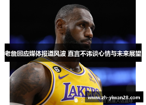 老詹回应媒体报道风波 直言不讳谈心情与未来展望 老詹回应媒体报道风波 直言不讳谈心情与未来展望
