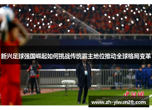 新兴足球强国崛起如何挑战传统霸主地位推动全球格局变革 新兴足球强国崛起如何挑战传统霸主地位推动全球格局变革