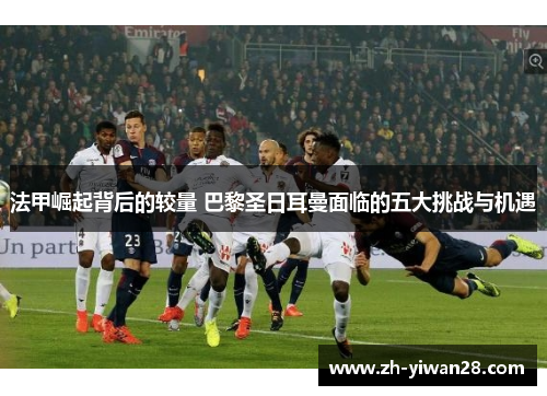 法甲崛起背后的较量 巴黎圣日耳曼面临的五大挑战与机遇
