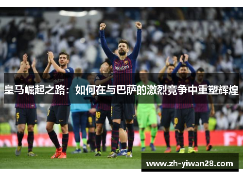 皇马崛起之路:如何在与巴萨的激烈竞争中重塑辉煌 皇马崛起之路:如何在与巴萨的激烈竞争中重塑辉煌