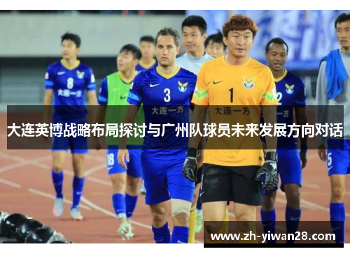 大连英博战略布局探讨与广州队球员未来发展方向对话
