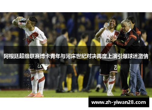 阿根廷超级联赛博卡青年与河床世纪对决再度上演引爆球迷激情 阿根廷超级联赛博卡青年与河床世纪对决再度上演引爆球迷激情