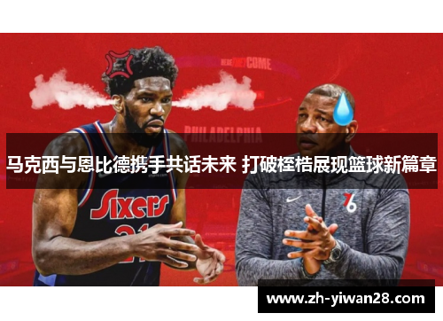 马克西与恩比德携手共话未来 打破桎梏展现篮球新篇章 马克西与恩比德携手共话未来 打破桎梏展现篮球新篇章