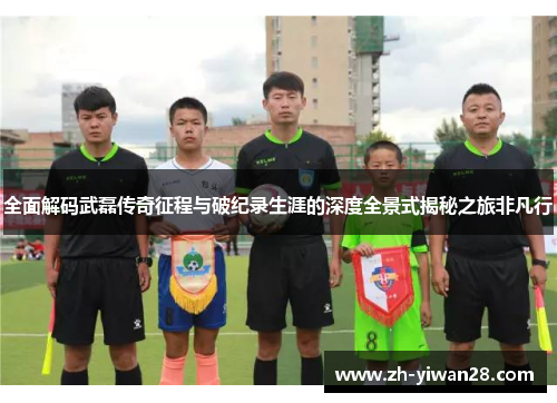 全面解码武磊传奇征程与破纪录生涯的深度全景式揭秘之旅非凡行