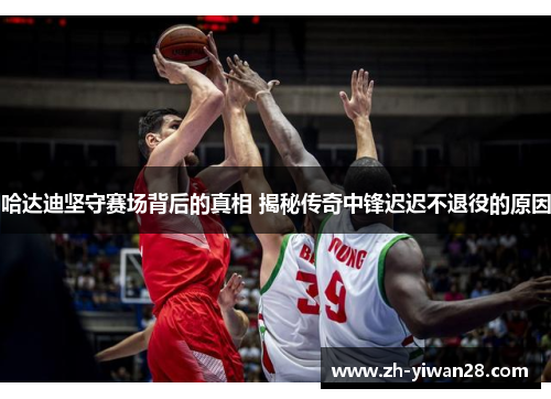 哈达迪坚守赛场背后的真相 揭秘传奇中锋迟迟不退役的原因 哈达迪坚守赛场背后的真相 揭秘传奇中锋迟迟不退役的原因