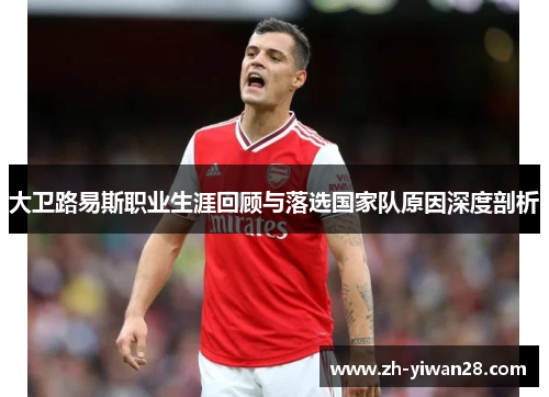 大卫路易斯职业生涯回顾与落选国家队原因深度剖析