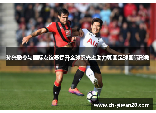 孙兴慜参与国际友谊赛提升全球曝光率助力韩国足球国际形象