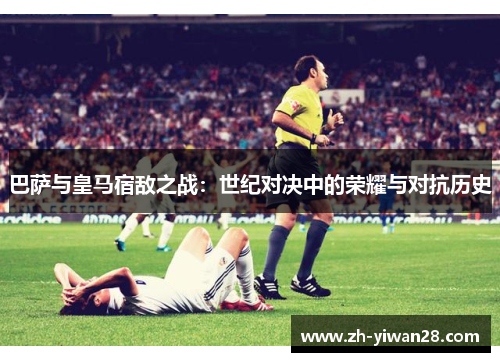 巴萨与皇马宿敌之战：世纪对决中的荣耀与对抗历史