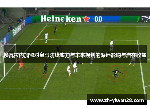 换瓦拉内加盟对皇马防线实力与未来规划的深远影响与潜在收益
